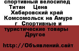 спортивный велосипед “Титан“ › Цена ­ 7 000 - Хабаровский край, Комсомольск-на-Амуре г. Спортивные и туристические товары » Другое   